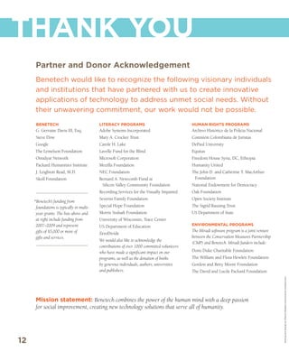 THANK YOU
      Partner and Donor Acknowledgement
      Benetech would like to recognize the following visionary individuals
      and institutions that have partnered with us to create innovative
      applications of technology to address unmet social needs. Without
      their unwavering commitment, our work would not be possible.
      BENETECH                             LITERACY PROGRAMS                                 HUMAN RIGHTS PROGRAMS
      G. Gervaise Davis III, Esq.          Adobe Systems Incorporated                        Archivo Histórico de la Policia Nacional
      Steve Dow                            Mary A. Crocker Trust                             Comisión Colombiana de Juristas
      Google                               Carole H. Lake                                    DePaul University
      The Lemelson Foundation              Lavelle Fund for the Blind                        Equitas
      Omidyar Network                      Microsoft Corporation                             Freedom House Syria, DC, Ethiopia
      Packard Humanities Institute         Mozilla Foundation                                Humanity United
      J. Leighton Read, M.D.               NEC Foundation                                    The John D. and Catherine T. MacArthur
      Skoll Foundation                     Bernard A. Newcomb Fund at                         Foundation
                                            Silicon Valley Community Foundation              National Endowment for Democracy
                                           Recording Services for the Visually Impaired      Oak Foundation
                                           Severns Family Foundation                         Open Society Institute
     *Benetech’s funding from
      foundations is typically in multi-   Special Hope Foundation                           The Sigrid Rausing Trust
      year grants. The lists above and     Morris Stulsaft Foundation                        US Department of State
      at right include funding from        University of Wisconsin, Trace Center
      2007–2009 and represent              US Department of Education                        ENVIRONMENTAL PROGRAMS
      gifts of $5,000 or more of                                                             The Miradi software program is a joint venture
                                           ZeroDivide
      gifts and services.                                                                    between the Conservation Measures Partnership
                                           We would also like to acknowledge the
                                                                                             (CMP) and Benetech. Miradi funders include:
                                           contributions of over 1000 committed volunteers
                                           who have made a significant impact on our         Doris Duke Charitable Foundation
                                           programs, as well as the donation of books        The William and Flora Hewlett Foundation
                                           by generous individuals, authors, universities    Gordon and Betty Moore Foundation
                                           and publishers.                                   The David and Lucile Packard Foundation

                                                                                                                                              Writing and Design by Mission Minded (www.mission-minded.com)




      Mission statement: Benetech combines the power of the human mind with a deep passion
      for social improvement, creating new technology solutions that serve all of humanity.




12
 