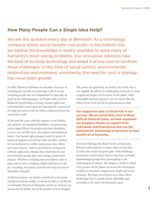 Benetech Report 2009




How Many People Can a Single Idea Help?

We ask this question every day at Benetech. As a technology
company where social benefit—not profit—is the bottom line,
we believe the knowledge is readily available to solve many of
humanity’s most vexing problems. Our innovative solutions take
the best of existing technology and adapt it at low cost to confront
these challenges. In this time of social conflict, environmental
destruction and economic uncertainty, the need for such a strategy
has never been greater.

In 2009, Benetech celebrates two decades of success in          The power of a good idea, we believe, lies in the way it
extending the benefits of technology to all of society,         can magnify the efforts of a small group of people to create
including people who are marginalized or especially in          a significant impact on the future of our planet. With
need. In the following pages, we’ll share with you how          sustainable business practices, we can ensure that the
Benetech’s partnerships in literacy, human rights and           effects of our work are felt for generations to come.
environmental conservation are matching the creativity of
the high-tech sector with the efforts of grassroots activists   Our supporters play a critical role in our
around the world.                                               success. We are proud that, even in these
                                                                difficult financial times, we have expanded
In the past few years, with the support of our funders
                                                                our programs thanks to support from
and partners, we expanded Bookshare, our pioneering
                                                                individuals and foundations that see the
online digital library for people with print disabilities,
                                                                potential for technological advances to truly
to serve over 60,000 users who cannot read traditional
                                                                benefit all of humanity.
books. Our human rights program used the power of
statistical analysis to reveal the truth and offer a chance
for reconciliation in conflict zones across Asia, Africa        Yet more challenges lie ahead. In the coming years,
and Latin America. And we launched an exciting new              Benetech will continue to inspire others in our field
software application, Miradi, that transforms the way           to follow the social enterprise path, while building a
environmental groups plan and manage conservation               movement to break down barriers that have excluded
projects. Whether it’s helping war-torn Liberia come to         disadvantaged groups from participating in the
grips with its past or helping a blind child discover the       technological revolution. We imagine a world in which
joy of reading, our projects provide new hope for tens of       every person on the planet can access the information
thousands of people.                                            needed for education, employment, health and social
                                                                inclusion. We hope you will join us in these efforts.
As Benetech grows, we remain committed to our social            Technology that is socially useful, affordable and
enterprise business model, a concept we like to call Return     accessible to all: that is the Benetech vision.
on Humanity. Return on Humanity means we measure our
success not in dollars, but in the number of lives changed.                                                                    1
 