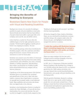 LITERACY
    Bringing the Benefits of
    Reading to Everyone
    Bookshare Opens New Doors for People
    with Visual and Reading Disabilities

    Reading is not a luxury; it’s a necessity. By making it       “Reading in a book gets me all cross-eyed,” says Shane,
    possible for people with print disabilities to read easily,   who has a learning disability.
    Benetech breaks down barriers that have kept millions
                                                                  All that has changed for Shane, thanks to Bookshare.
    of people isolated and unable to participate fully in the
                                                                  Shane can now download his schoolbooks in minutes
    workplace and social life. Just ask Debbie Calvert.
                                                                  and follow along as the computer reads to him. He
    Calvert had been a teacher for 10 years when she              chooses the pace, and highlighted words help him
    suddenly began to lose her sight, putting her career in       navigate from sentence to sentence.
    jeopardy. “I found myself struggling to read the print of
    books I was assigning my students,” she says.                 “I really like reading with Bookshare because
                                                                  there’s something happening, it’s not just a
    After considering quitting, Calvert discovered Benetech’s
                                                                  plain piece of paper with words, so it helps
    Bookshare program, where she could listen and follow
                                                                  me focus more,” says Shane.
    along with electronic versions of books and use the
    information to create her lesson plans.
                                                                  Shane now enjoys reading in his free time and is
    Bookshare was created to serve the millions of Americans      looking forward to tackling a biography of his hero,
    who have disabilities that keep them from easily reading      skateboarding superstar Tony Hawk.
    a printed book, such as blindness, low vision, a learning
    disability or mobility impairment. With Bookshare,            In 2007, the U.S. Department of Education awarded
    these readers can download over 50,000 accessible             Benetech funding to offer Bookshare free of charge to
    books and periodicals from any computer with an               over 100,000 students like Shane by 2012—an explosive
    Internet connection.                                          growth from the 3,000 students served just a few
                                                                  years ago. Benetech also recently launched Bookshare
    Capitalizing on the democratizing power of the Internet,      International to serve people with print disabilities in the
    Bookshare grows as its members scan, proofread                developing world.
    and upload books of their own to share with other
    readers—a practice that is legal thanks to exceptions         With the growth of Bookshare, Benetech is working
    in copyright laws for people unable to read traditional       harder than ever to open up the world of reading to
    books. Major publishers and universities also donate          people who were previously excluded from it. We are
    their own digital books to the collection.                    helping to ensure that those with print disabilities have
                                                                  the educational and employment opportunities they
    Bookshare is also breaking down barriers to reading for       need to lead fulfilling, productive lives.
    students like Shane McKnight, a 14-year-old who loves
    skateboarding. He’s curious and articulate. But until
2   recently, he struggled to read the books assigned in class.
 