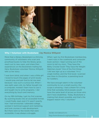 Benetech Report 2009




Why I Volunteer with Bookshare | by Monica Willyard
More than a library, Bookshare is a thriving      When I got my first Bookshare membership,
community of volunteers who scan and              I went nuts in the cookbook and computer
proofread books to help the library grow,         book section. I kept running out of the
reach out to new users, and share their           room to tell my mom, ‘They have the
experiences on the Bookshare mailing list.        Betty Crocker book! They have the Weight
Here, Bookshare volunteer Monica Willyard         Watchers book!’ One of the first things
tells us her story.                               I did was sign up as a volunteer. I’m a
                                                  single mother, and the first book I scanned
“I was born blind, and when I was a little girl   was Dare to Discipline, a parenting book
 I loved to touch the pages of print books.       for toddlers.
 I would pray and ask God to let me read
 because I was such a curious kid. When I         We have enough talent in the volunteer
 was eight years old, my father bought me         community to run a small country; the
 a computer, insisted I learn how to use it       scope is amazing. I had a dream for a long
 and taught me to write programs. I did           time that someday blind people would
 everything by touch and memory.                  have the same level of access as those who
                                                  don’t have disabilities. Today, Bookshare is
On my 18th birthday, I got my first scanner.      making that dream possible, and that’s the
By scanning books into an accessible format,      biggest reason why I volunteer.”
I could finally read, even if it wasn’t exactly
how I had envisioned. I attended college,
worked in technical support and marketing,
and took courses in web development.
But there were so few books that were
accessible, it was always a struggle.               MORE INFORMATION:
                                                    http://www.benetech.org/report/literacy
                                                                                                        3
 