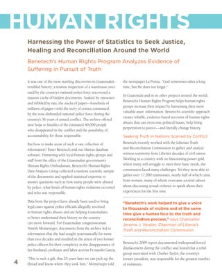 HUMAN RIGHTS
    Harnessing the Power of Statistics to Seek Justice,
    Healing and Reconciliation Around the World
    Benetech’s Human Rights Program Analyzes Evidence of
    Suffering in Pursuit of Truth

    It was one of the most startling discoveries in Guatemala’s    the newspaper La Prensa. “God sometimes takes a long
    troubled history: a routine inspection of a warehouse once     time, but He does not forget.”
    used by the country’s national police force uncovered a
                                                                   In Guatemala and in its other projects around the world,
    massive cache of hidden documents. Soaked by rainwater
                                                                   Benetech’s Human Rights Program helps human rights
    and nibbled by rats, the stacks of paper—hundreds of
                                                                   groups increase their impact by harnessing their most
    millions of pages—told the story of crimes committed
                                                                   valuable asset: information. Benetech’s scientific approach
    by the now-disbanded national police force during the
                                                                   creates reliable, evidence-based accounts of human rights
    country’s 36 years of armed conflict. The archive offered
                                                                   abuses that can overcome political biases, help bring
    new hope to families of the estimated 40,000 people
                                                                   perpetrators to justice—and literally change history.
    who disappeared in the conflict and the possibility of
    accountability for those responsible.                          Seeking Truth in Nations Scarred by Conflict
    But how to make sense of such a vast collection of             Benetech recently worked with the Liberian Truth
    information? Enter Benetech and our Martus database            and Reconciliation Commission to gather and analyze
    software. Partnering with local human rights groups and        witness testimony from Liberia’s decades of civil unrest.
    staff from the office of the Guatemalan government’s           Working in a country with no functioning power grid,
    Human Rights Ombudsman, Benetech’s Human Rights                where many still struggle to meet their basic needs, the
    Data Analysis Group collected a random scientific sample       commission faced many challenges. Yet they were able to
    of the documents and applied statistical expertise to          gather over 17,000 testimonies, nearly half of which came
    answer questions such as how many people were abused           from women, many of whom overcame societal taboos
    by police, what kinds of human rights violations occurred      about discussing sexual violence to speak about their
    and who was responsible.                                       experiences for the first time.

    Data from the project have already been used to bring          “Benetech’s work helped to give a voice
    legal cases against police officials allegedly involved        to thousands of victims and at the same
    in human rights abuses and are helping Guatemalans             time give a human face to the truth and
    to better understand their history so the country              reconciliation process,” says Chancellor
    can move forward. For Guatemalan congresswoman                 Jerome J. Verdier, Chairman of Liberia’s
    Nineth Montenegro, documents from the archive led to           Truth and Reconciliation Commission.
    information that she had sought systematically for more
    than two decades and resulted in the arrest of two former
                                                                   Benetech’s 2009 report documented widespread forced
    police officers for their complicity in the disappearance of
                                                                   displacement during the conflict and found that a rebel
    her husband, professor and labor activist Fernando Garcia.
                                                                   group associated with Charles Taylor, the country’s
    “This is such a gift, that 25 years later we can pick up the   former president, was responsible for the greatest number
4   thread and know where they took him,” Montenegro told          of violations.
 