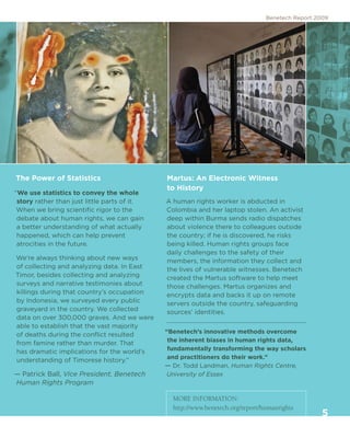 Benetech Report 2009




The Power of Statistics                       Martus: An Electronic Witness
                                              to History
“We use statistics to convey the whole
 story rather than just little parts of it.   A human rights worker is abducted in
 When we bring scientific rigor to the        Colombia and her laptop stolen. An activist
 debate about human rights, we can gain       deep within Burma sends radio dispatches
 a better understanding of what actually      about violence there to colleagues outside
 happened, which can help prevent             the country; if he is discovered, he risks
 atrocities in the future.                    being killed. Human rights groups face
                                              daily challenges to the safety of their
We’re always thinking about new ways          members, the information they collect and
of collecting and analyzing data. In East     the lives of vulnerable witnesses. Benetech
Timor, besides collecting and analyzing       created the Martus software to help meet
surveys and narrative testimonies about       those challenges. Martus organizes and
killings during that country’s occupation     encrypts data and backs it up on remote
by Indonesia, we surveyed every public        servers outside the country, safeguarding
graveyard in the country. We collected        sources’ identities.
data on over 300,000 graves. And we were
able to establish that the vast majority
                                              “Benetech’s innovative methods overcome
of deaths during the conflict resulted
                                               the inherent biases in human rights data,
from famine rather than murder. That
                                               fundamentally transforming the way scholars
has dramatic implications for the world’s
                                               and practitioners do their work.”
understanding of Timorese history.”
                                              — Dr. Todd Landman, Human Rights Centre,
— Patrick Ball, Vice President, Benetech      University of Essex
Human Rights Program

                                                MORE INFORMATION:
                                                http://www.benetech.org/report/humanrights
                                                                                                  5
 