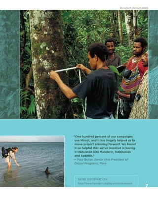 Benetech Report 2009




“One hundred percent of our campaigns
 use Miradi, and it has hugely helped us to
 move project planning forward. We found
 it so helpful that we’ve invested in having
 it translated into Mandarin, Indonesian
 and Spanish.”
— Paul Butler, Senior Vice President of
Global Programs, Rare




   MORE INFORMATION:
   http://www.benetech.org/report/environment
                                                     7
 