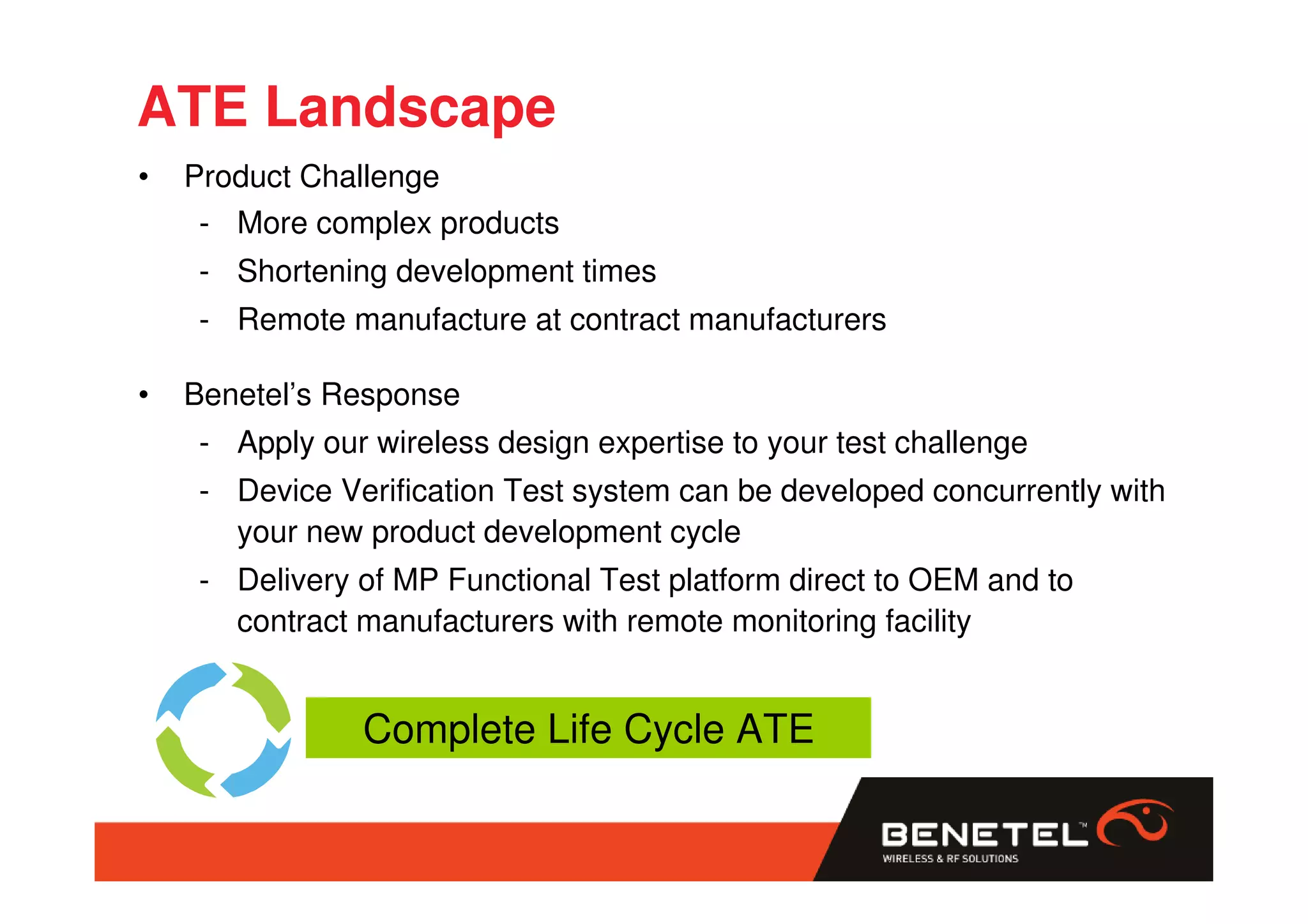 ATE Landscape
•   Product Challenge
     - More complex products
    - Shortening development times
    - Remote manufacture at contract manufacturers

•   Benetel’s Response
    - Apply our wireless design expertise to your test challenge
    - Device Verification Test system can be developed concurrently with
      your new product development cycle
    - Delivery of MP Functional Test platform direct to OEM and to
      contract manufacturers with remote monitoring facility


               Complete Life Cycle ATE
 