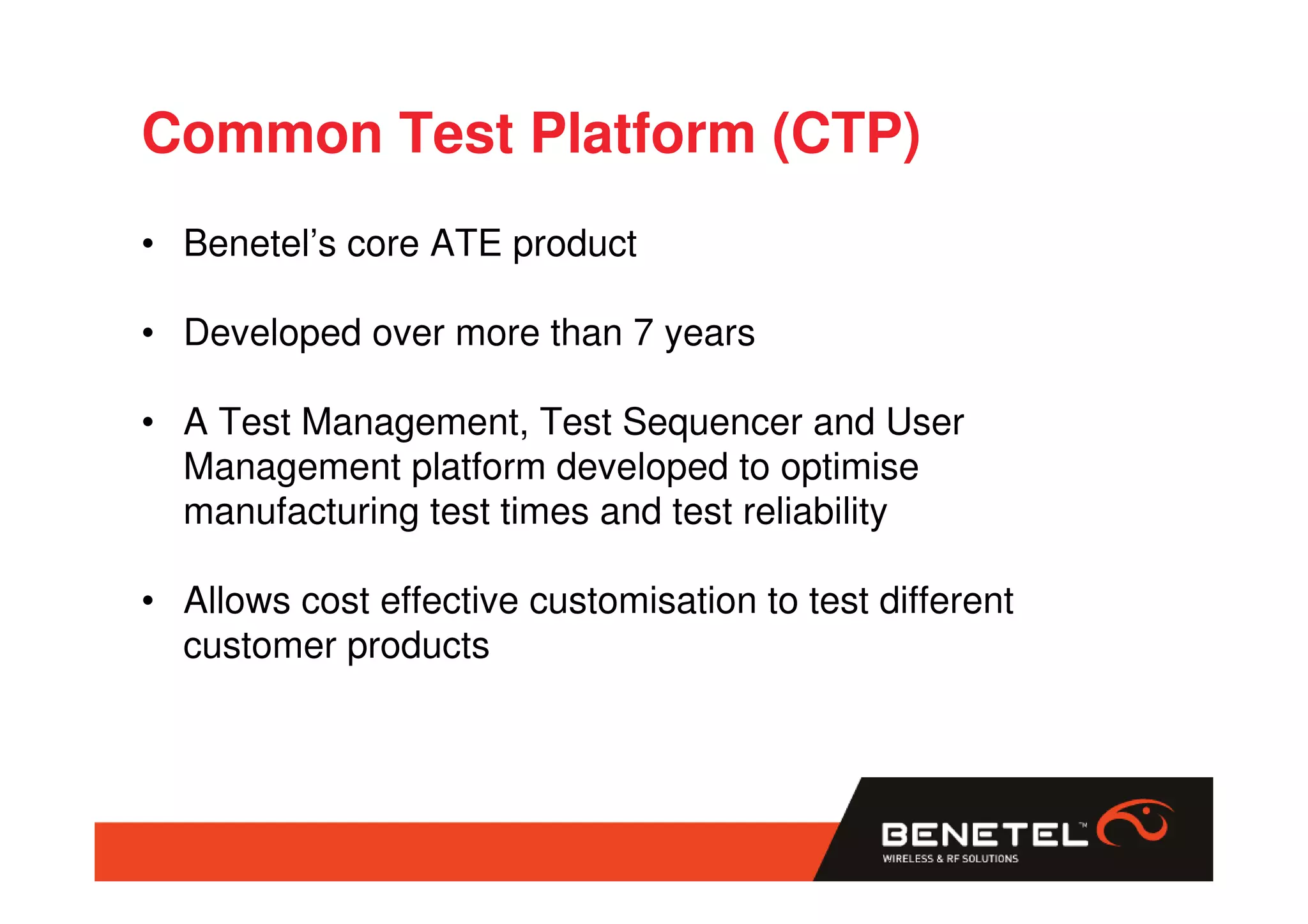 Common Test Platform (CTP)
• Benetel’s core ATE product

• Developed over more than 7 years

• A Test Management, Test Sequencer and User
  Management platform developed to optimise
  manufacturing test times and test reliability

• Allows cost effective customisation to test different
  customer products
 