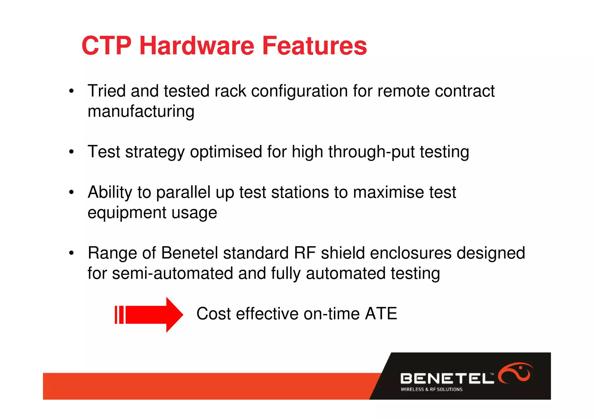 CTP Hardware Features
• Tried and tested rack configuration for remote contract
  manufacturing

• Test strategy optimised for high through-put testing

• Ability to parallel up test stations to maximise test
  equipment usage

• Range of Benetel standard RF shield enclosures designed
  for semi-automated and fully automated testing

                  Cost effective on-time ATE
 