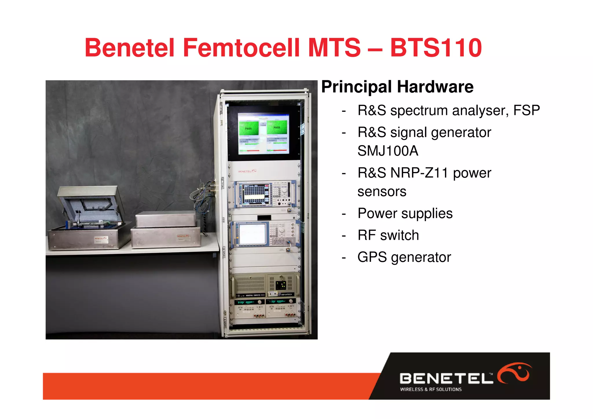 Benetel Femtocell MTS – BTS110
                 Principal Hardware
                   - R&S spectrum analyser, FSP
                   - R&S signal generator
                     SMJ100A
                   - R&S NRP-Z11 power
                     sensors
                   - Power supplies
                   - RF switch
                   - GPS generator
 