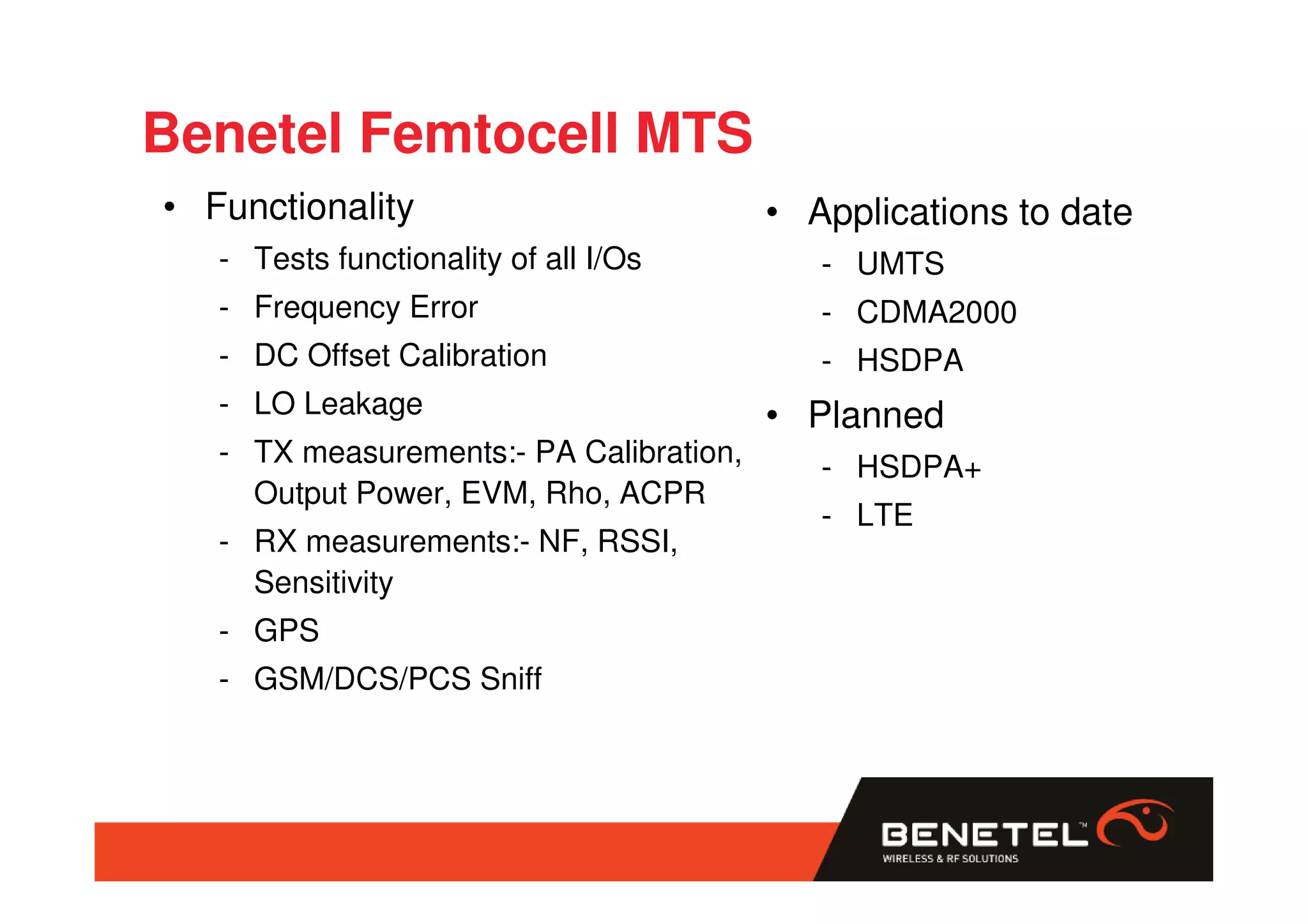 Benetel Femtocell MTS
• Functionality                          • Applications to date
   - Tests functionality of all I/Os        - UMTS
   - Frequency Error                        - CDMA2000
   - DC Offset Calibration                  - HSDPA
   - LO Leakage                          • Planned
   - TX measurements:- PA Calibration,      - HSDPA+
     Output Power, EVM, Rho, ACPR
                                            - LTE
   - RX measurements:- NF, RSSI,
     Sensitivity
   - GPS
   - GSM/DCS/PCS Sniff
 