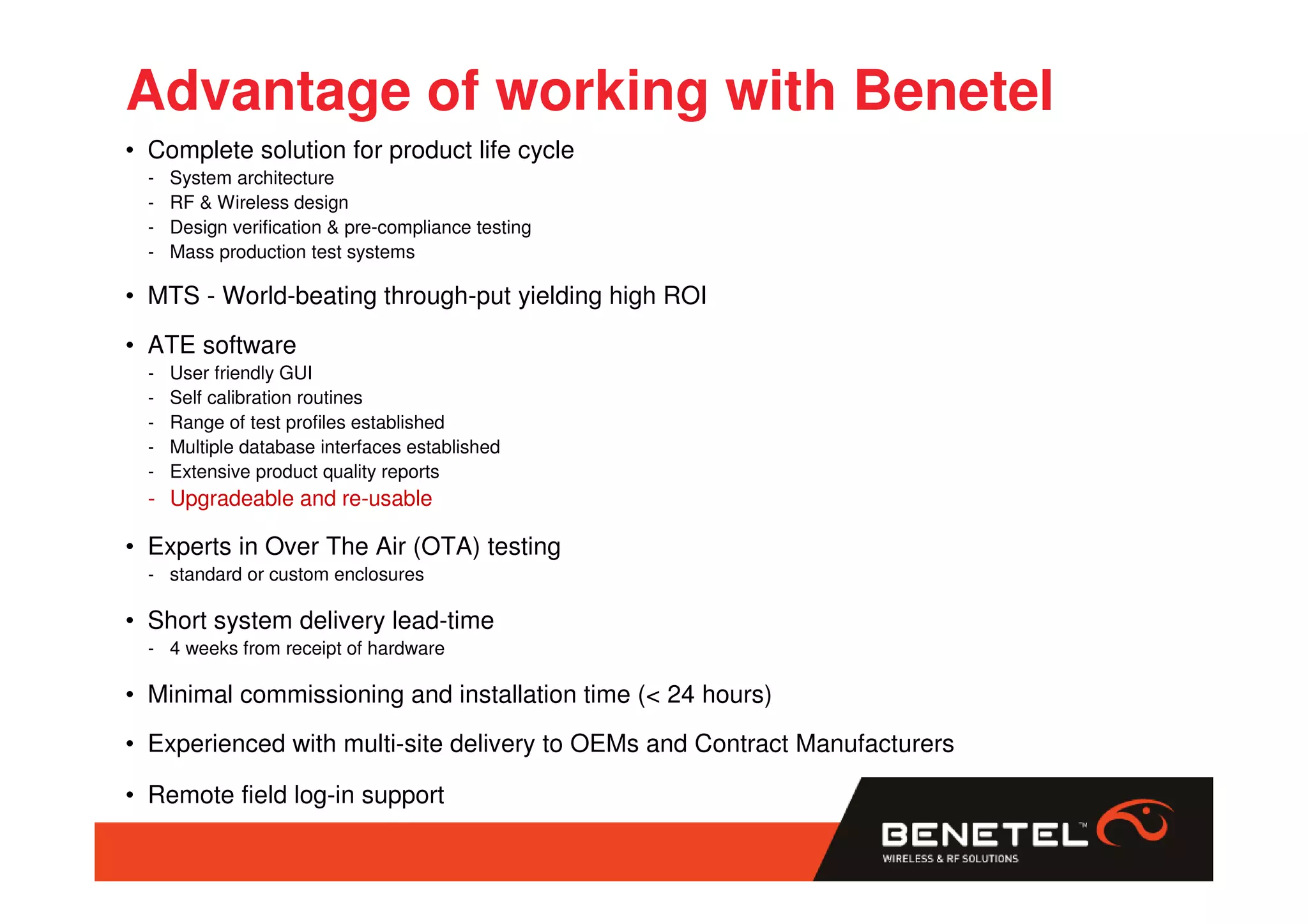 Advantage of working with Benetel
• Complete solution for product life cycle
  -   System architecture
  -   RF & Wireless design
  -   Design verification & pre-compliance testing
  -   Mass production test systems

• MTS - World-beating through-put yielding high ROI
• ATE software
  -   User friendly GUI
  -   Self calibration routines
  -   Range of test profiles established
  -   Multiple database interfaces established
  -   Extensive product quality reports
  - Upgradeable and re-usable

• Experts in Over The Air (OTA) testing
  - standard or custom enclosures

• Short system delivery lead-time
  - 4 weeks from receipt of hardware

• Minimal commissioning and installation time (< 24 hours)
• Experienced with multi-site delivery to OEMs and Contract Manufacturers

• Remote field log-in support
 