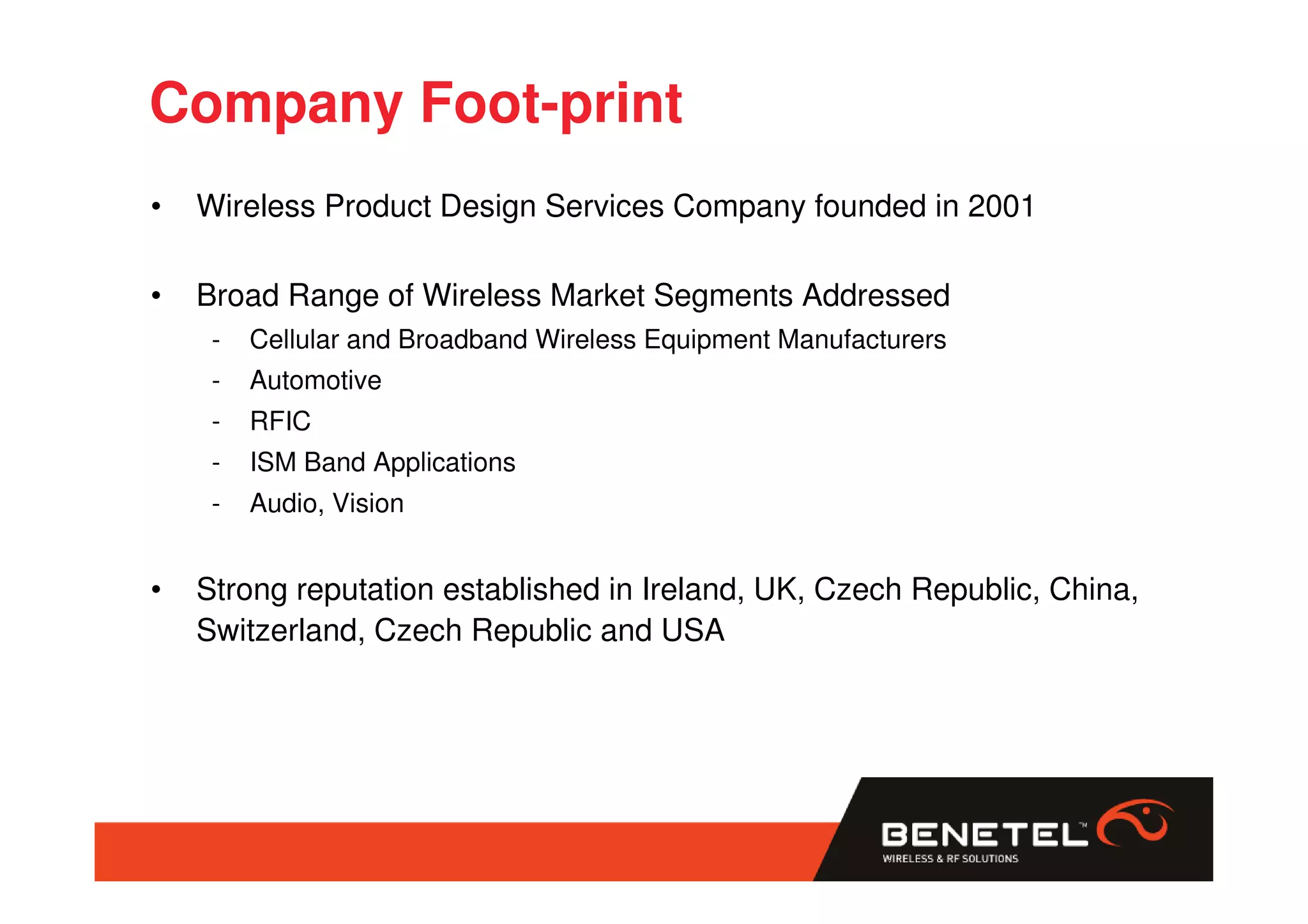 Company Foot-print
•   Wireless Product Design Services Company founded in 2001

•   Broad Range of Wireless Market Segments Addressed
     -   Cellular and Broadband Wireless Equipment Manufacturers
     -   Automotive
     -   RFIC
     -   ISM Band Applications
     -   Audio, Vision


•   Strong reputation established in Ireland, UK, Czech Republic, China,
    Switzerland, Czech Republic and USA
 