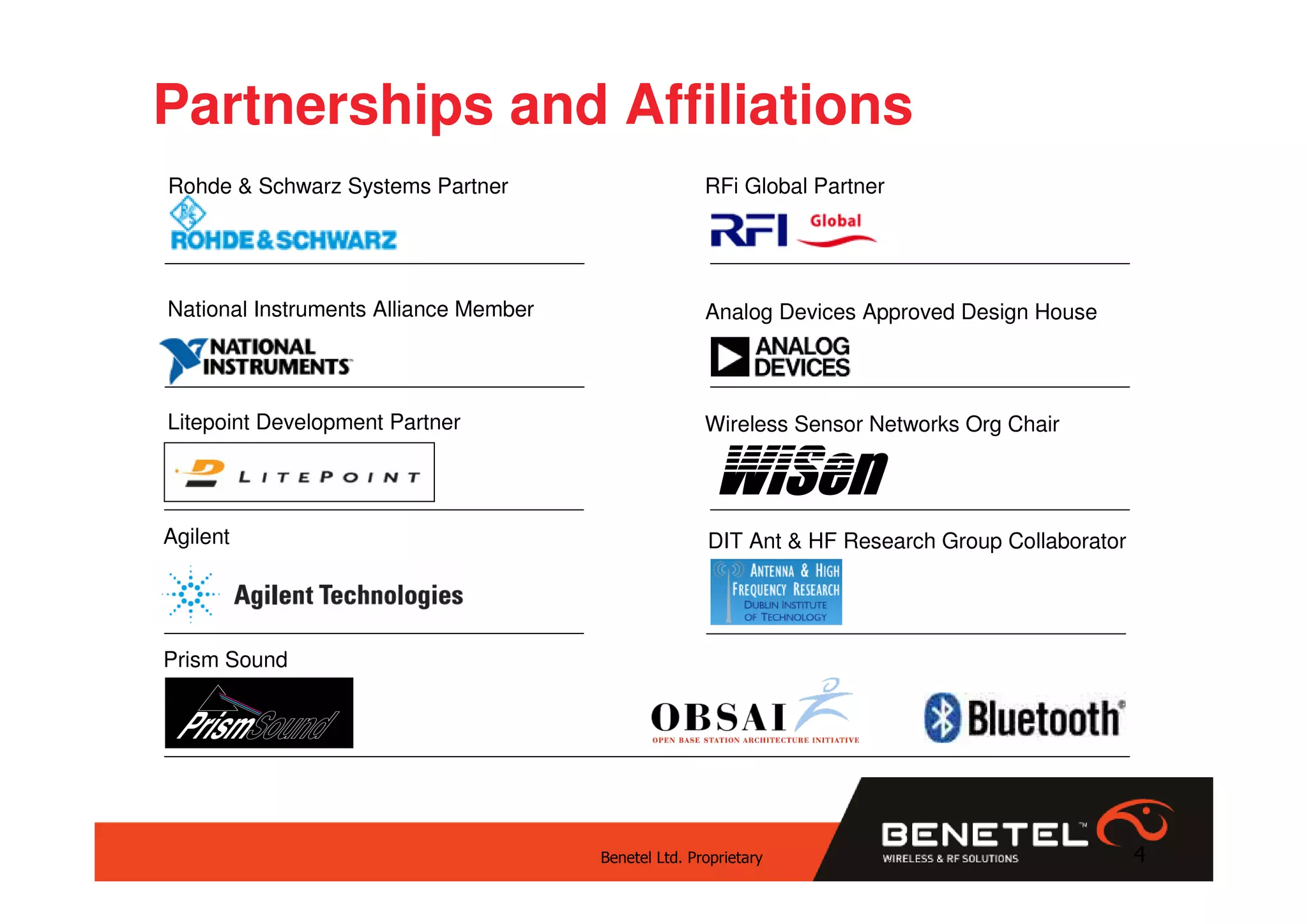 Partnerships and Affiliations
Rohde & Schwarz Systems Partner                       RFi Global Partner




National Instruments Alliance Member                  Analog Devices Approved Design House




Litepoint Development Partner                         Wireless Sensor Networks Org Chair

                                                       WiSen
Agilent                                               DIT Ant & HF Research Group Collaborator




Prism Sound




                                       Benetel Ltd. Proprietary                                  4
 