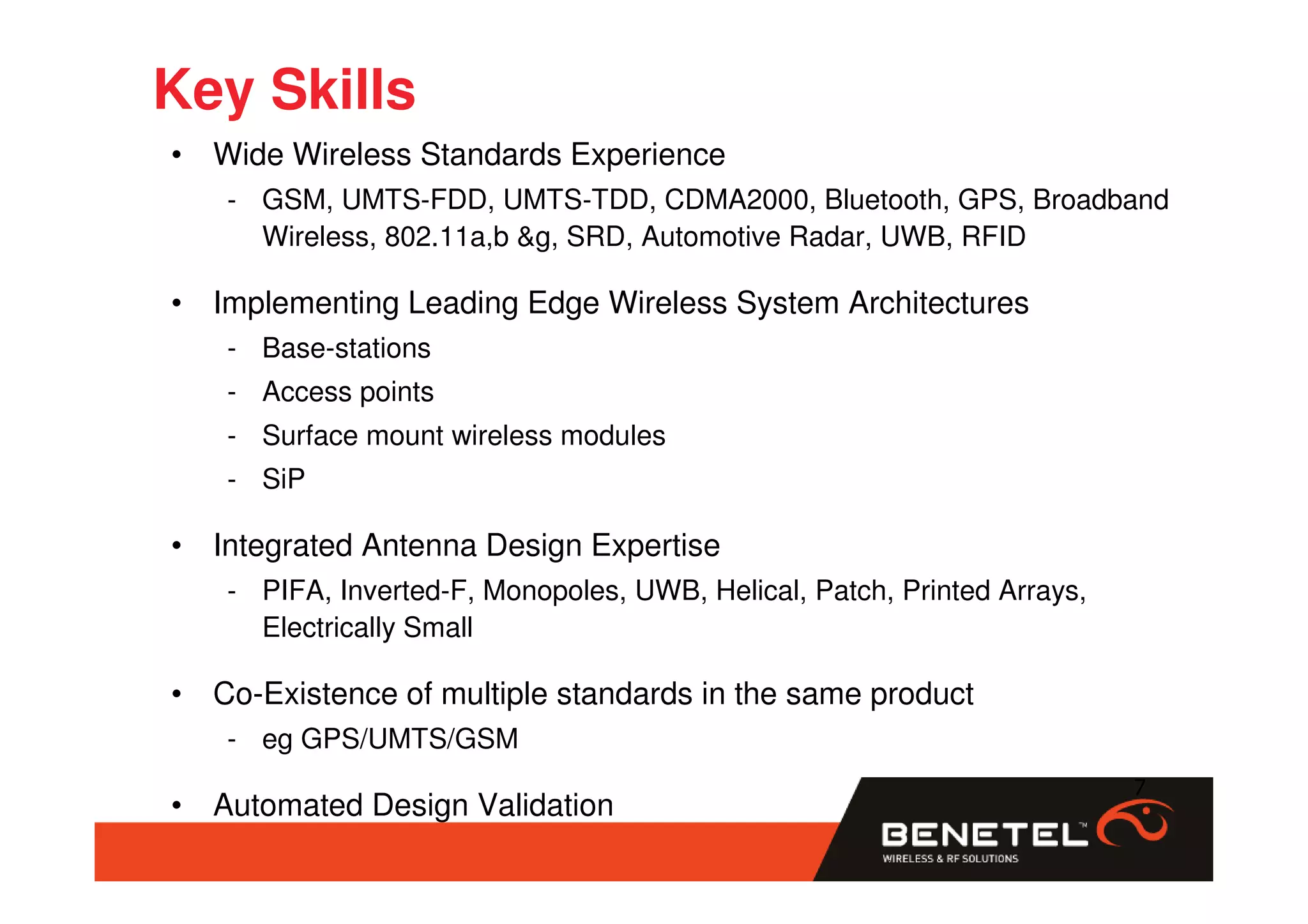 Key Skills
• Wide Wireless Standards Experience
   - GSM, UMTS-FDD, UMTS-TDD, CDMA2000, Bluetooth, GPS, Broadband
     Wireless, 802.11a,b &g, SRD, Automotive Radar, UWB, RFID

• Implementing Leading Edge Wireless System Architectures
   - Base-stations
   - Access points
   - Surface mount wireless modules
   - SiP

• Integrated Antenna Design Expertise
   - PIFA, Inverted-F, Monopoles, UWB, Helical, Patch, Printed Arrays,
     Electrically Small

• Co-Existence of multiple standards in the same product
   - eg GPS/UMTS/GSM
                                                                         7
• Automated Design Validation
 