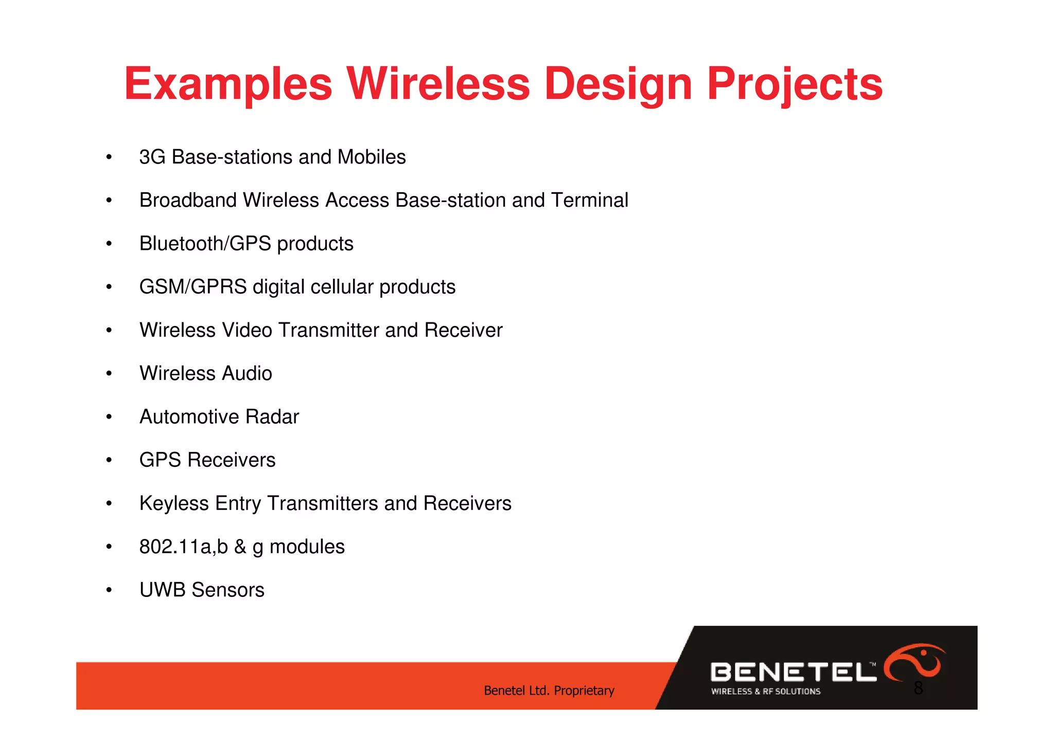 Examples Wireless Design Projects
•   3G Base-stations and Mobiles

•   Broadband Wireless Access Base-station and Terminal

•   Bluetooth/GPS products

•   GSM/GPRS digital cellular products

•   Wireless Video Transmitter and Receiver

•   Wireless Audio

•   Automotive Radar

•   GPS Receivers

•   Keyless Entry Transmitters and Receivers

•   802.11a,b & g modules

•   UWB Sensors



                                         Benetel Ltd. Proprietary   8
 