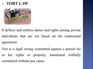  TORT LAW
It defines and enforce duties and rights among private
individuals that are not based on the contractual
agreement.
Tort is a legal wrong committed against a person his
or her rights or property, intentional willfully
committed without just cause.
 