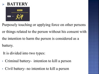  BATTERY
Purposely touching or applying force on other persons
or things related to the person without his consent with
the intention to harm the person is considered as a
battery.
It is divided into two types:
• Criminal battery- intention to kill a person
• Civil battery- no intention to kill a person
 
