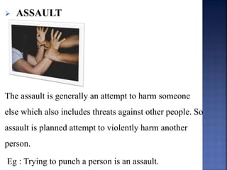  ASSAULT
The assault is generally an attempt to harm someone
else which also includes threats against other people. So
assault is planned attempt to violently harm another
person.
Eg : Trying to punch a person is an assault.
 
