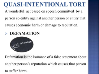 A wonderful act based on speech committed by a
person so entity against another person or entity that
causes economic harm or damage to reputation.
 DEFAMATION
Defamation is the issuance of a false statement about
another person’s reputation which causes that person
to suffer harm.
 