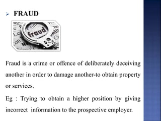  FRAUD
Fraud is a crime or offence of deliberately deceiving
another in order to damage another-to obtain property
or services.
Eg : Trying to obtain a higher position by giving
incorrect information to the prospective employer.
 