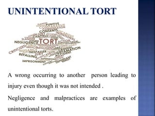 A wrong occurring to another person leading to
injury even though it was not intended .
Negligence and malpractices are examples of
unintentional torts.
 