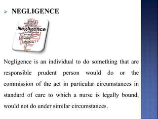  NEGLIGENCE
Negligence is an individual to do something that are
responsible prudent person would do or the
commission of the act in particular circumstances in
standard of care to which a nurse is legally bound,
would not do under similar circumstances.
 