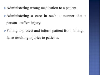  Administering wrong medication to a patient.
 Administering a care in such a manner that a
person suffers injury.
 Failing to protect and inform patient from failing,
false resulting injuries to patients.
 