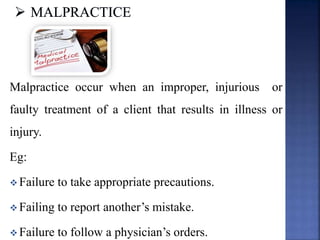 Malpractice occur when an improper, injurious or
faulty treatment of a client that results in illness or
injury.
Eg:
 Failure to take appropriate precautions.
 Failing to report another’s mistake.
 Failure to follow a physician’s orders.
 