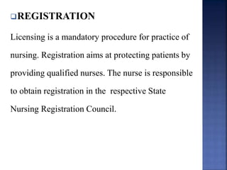 REGISTRATION
Licensing is a mandatory procedure for practice of
nursing. Registration aims at protecting patients by
providing qualified nurses. The nurse is responsible
to obtain registration in the respective State
Nursing Registration Council.
 