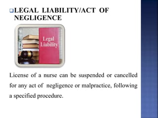 LEGAL LIABILITY/ACT OF
NEGLIGENCE
License of a nurse can be suspended or cancelled
for any act of negligence or malpractice, following
a specified procedure.
 