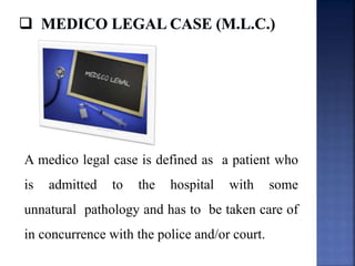 A medico legal case is defined as a patient who
is admitted to the hospital with some
unnatural pathology and has to be taken care of
in concurrence with the police and/or court.
 