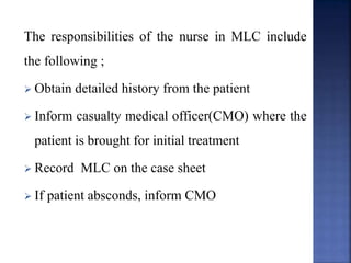 The responsibilities of the nurse in MLC include
the following ;
 Obtain detailed history from the patient
 Inform casualty medical officer(CMO) where the
patient is brought for initial treatment
 Record MLC on the case sheet
 If patient absconds, inform CMO
 