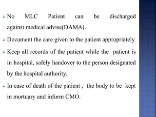  No MLC Patient can be discharged
against medical advise(DAMA).
 Document the care given to the patient appropriately
 Keep all records of the patient while the patient is
in hospital, safely handover to the person designated
by the hospital authority.
 In case of death of the patient , the body to be kept
in mortuary and inform CMO.
 