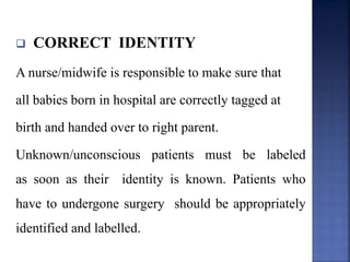  CORRECT IDENTITY
A nurse/midwife is responsible to make sure that
all babies born in hospital are correctly tagged at
birth and handed over to right parent.
Unknown/unconscious patients must be labeled
as soon as their identity is known. Patients who
have to undergone surgery should be appropriately
identified and labelled.
 