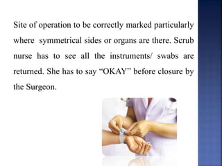 Site of operation to be correctly marked particularly
where symmetrical sides or organs are there. Scrub
nurse has to see all the instruments/ swabs are
returned. She has to say “OKAY” before closure by
the Surgeon.
 