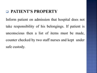  PATIENT'S PROPERTY
Inform patient on admission that hospital does not
take responsibility of his belongings. If patient is
unconscious then a list of items must be made,
counter checked by two staff nurses and kept under
safe custody.
 