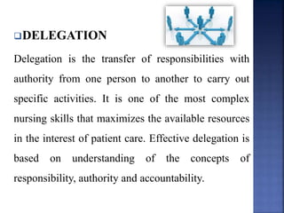 DELEGATION
Delegation is the transfer of responsibilities with
authority from one person to another to carry out
specific activities. It is one of the most complex
nursing skills that maximizes the available resources
in the interest of patient care. Effective delegation is
based on understanding of the concepts of
responsibility, authority and accountability.
 