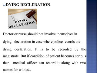 DYING DECLERATION
Doctor or nurse should not involve themselves in
dying declaration in case where police records the
dying declaration. It is to be recorded by the
magistrate. But if condition of patient becomes serious
then medical officer can record it along with two
nurses for witness.
 