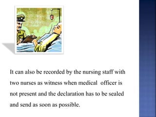 It can also be recorded by the nursing staff with
two nurses as witness when medical officer is
not present and the declaration has to be sealed
and send as soon as possible.
 