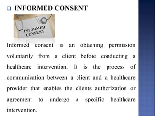  INFORMED CONSENT
Informed consent is an obtaining permission
voluntarily from a client before conducting a
healthcare intervention. It is the process of
communication between a client and a healthcare
provider that enables the clients authorization or
agreement to undergo a specific healthcare
intervention.
 