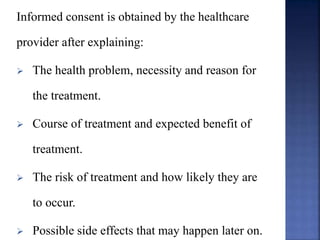 Informed consent is obtained by the healthcare
provider after explaining:
 The health problem, necessity and reason for
the treatment.
 Course of treatment and expected benefit of
treatment.
 The risk of treatment and how likely they are
to occur.
 Possible side effects that may happen later on.
 