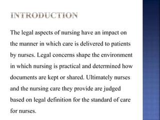 The legal aspects of nursing have an impact on
the manner in which care is delivered to patients
by nurses. Legal concerns shape the environment
in which nursing is practical and determined how
documents are kept or shared. Ultimately nurses
and the nursing care they provide are judged
based on legal definition for the standard of care
for nurses.
 