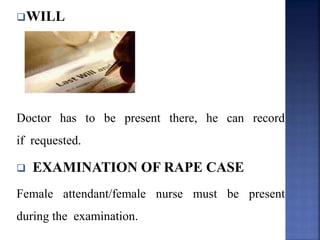 WILL
Doctor has to be present there, he can record
if requested.
 EXAMINATION OF RAPE CASE
Female attendant/female nurse must be present
during the examination.
 