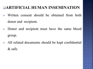 ARTIFICIAL HUMAN INSEMINATION
 Written consent should be obtained from both
donor and recipient.
 Donor and recipient must have the same blood
group.
 All related documents should be kept confidential
& safe.
 