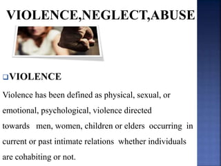 VIOLENCE,NEGLECT,ABUSE
VIOLENCE
Violence has been defined as physical, sexual, or
emotional, psychological, violence directed
towards men, women, children or elders occurring in
current or past intimate relations whether individuals
are cohabiting or not.
 