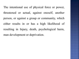 The intentional use of physical force or power,
threatened or actual, against oneself, another
person, or against a group or community, which
either results in or has a high likelihood of
resulting in Injury, death, psychological harm,
man development or deprivation.
 
