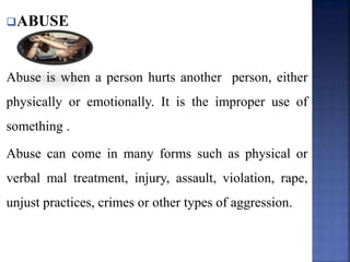 ABUSE
Abuse is when a person hurts another person, either
physically or emotionally. It is the improper use of
something .
Abuse can come in many forms such as physical or
verbal mal treatment, injury, assault, violation, rape,
unjust practices, crimes or other types of aggression.
 