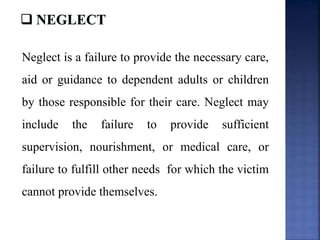 Neglect is a failure to provide the necessary care,
aid or guidance to dependent adults or children
by those responsible for their care. Neglect may
include the failure to provide sufficient
supervision, nourishment, or medical care, or
failure to fulfill other needs for which the victim
cannot provide themselves.
 