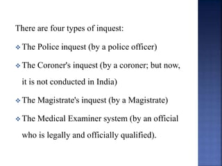 There are four types of inquest:
 The Police inquest (by a police officer)
 The Coroner's inquest (by a coroner; but now,
it is not conducted in India)
 The Magistrate's inquest (by a Magistrate)
 The Medical Examiner system (by an official
who is legally and officially qualified).
 