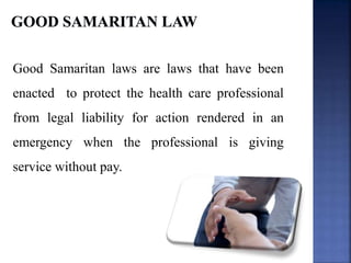 Good Samaritan laws are laws that have been
enacted to protect the health care professional
from legal liability for action rendered in an
emergency when the professional is giving
service without pay.
 