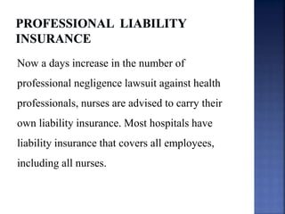 Now a days increase in the number of
professional negligence lawsuit against health
professionals, nurses are advised to carry their
own liability insurance. Most hospitals have
liability insurance that covers all employees,
including all nurses.
 
