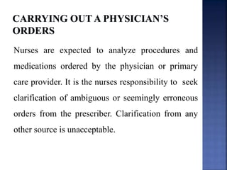 Nurses are expected to analyze procedures and
medications ordered by the physician or primary
care provider. It is the nurses responsibility to seek
clarification of ambiguous or seemingly erroneous
orders from the prescriber. Clarification from any
other source is unacceptable.
 